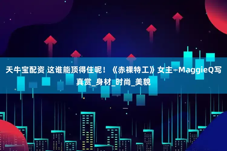 天牛宝配资 这谁能顶得住呢！《赤裸特工》女主—MaggieQ写真赏_身材_时尚_美貌