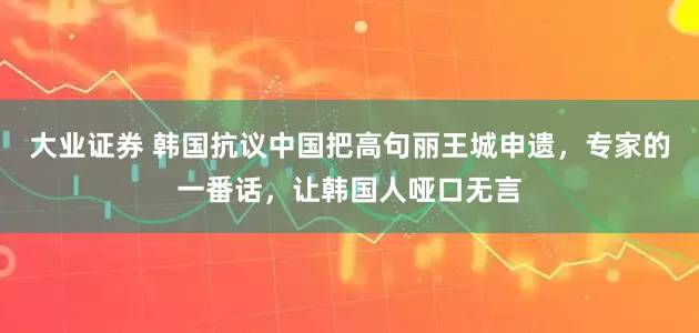 大业证券 韩国抗议中国把高句丽王城申遗，专家的一番话，让韩国人哑口无言