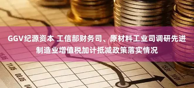 GGV纪源资本 工信部财务司、原材料工业司调研先进制造业增值税加计抵减政策落实情况